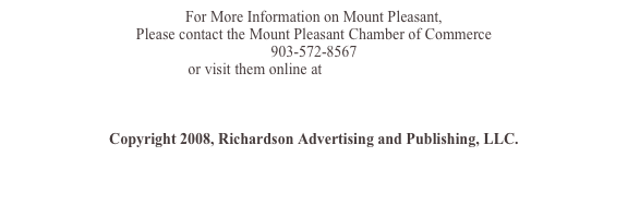 For More Information on Mount Pleasant, 
Please contact the Mount Pleasant/Titus County Chamber of Commerce 
903-572-8567 
or visit them online at www.mtpleasanttx.com



Copyright 2008, Richardson Advertising and Publishing, LLC. 
www.tourism-tools.com
